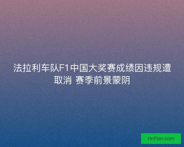 法拉利车队F1中国大奖赛成绩因违规遭取消 赛季前景蒙阴