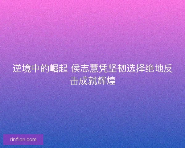 逆境中的崛起 侯志慧凭坚韧选择绝地反击成就辉煌